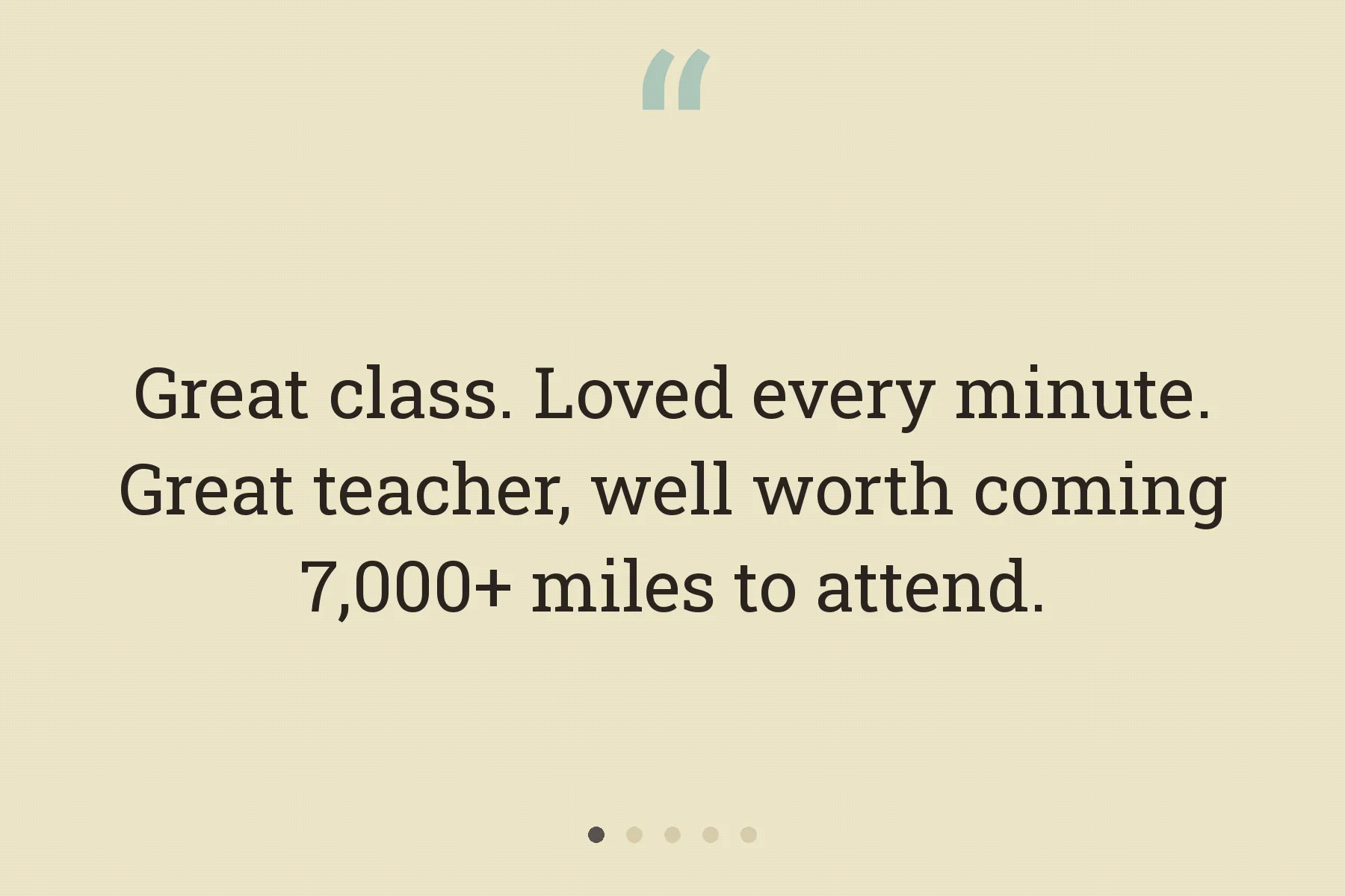 Rotating quotes from workshop students: Great class. Loved every minute. Great teacher, well worth coming 7,000+ miles to attend. Kyle's positive encouragement of all students made me strongly motivated to learn this technique. Well-prepared with great handouts; I would take any classes he teaches. Very talented and a great instructor. Excited to improve my skills; thank you for making the class fun and very informative!